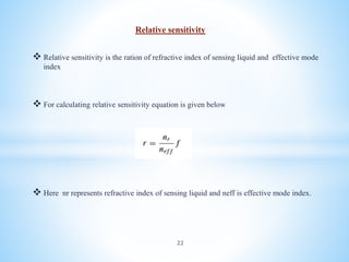 Relative sensitivity
 Relative sensitivity is the ration of refractive index of sensing liquid and effective mode
index
 For calculating relative sensitivity equation is given below
 Here nr represents refractive index of sensing liquid and neff is effective mode index.
22
 