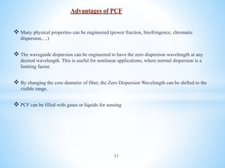  Many physical properties can be engineered (power fraction, birefringence, chromatic
dispersion,…)
 The waveguide dispersion can be engineered to have the zero dispersion wavelength at any
desired wavelength. This is useful for nonlinear applications, where normal dispersion is a
limiting factor.
 By changing the core diameter of fiber, the Zero Dispersion Wavelength can be shifted to the
visible range.
 PCF can be filled with gases or liquids for sensing
Advantages of PCF
23
 