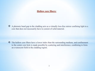 Hollow core fibers:
 A photonic band gap in the cladding acts as a virtually loss-free mirror confining light to a
core that does not necessarily have to consist of solid material.
 The hollow core fibers have a lower index than the surrounding medium, and confinement
to the center core hole is made possible by scattering and interference, combining to form
an evanescent field in the cladding region.
3
 