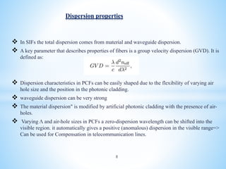  In SIFs the total dispersion comes from material and waveguide dispersion.
 A key parameter that describes properties of fibers is a group velocity dispersion (GVD). It is
defined as:
 Dispersion characteristics in PCFs can be easily shaped due to the flexibility of varying air
hole size and the position in the photonic cladding.
 waveguide dispersion can be very strong
 The material dispersion" is modified by artificial photonic cladding with the presence of air-
holes.
 Varying Λ and air-hole sizes in PCFs a zero-dispersion wavelength can be shifted into the
visible region. it automatically gives a positive (anomalous) dispersion in the visible range=>
Can be used for Compensation in telecommunication lines.
Dispersion properties
8
 