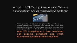 What is PCI Compliance and Why is
it important for eCommerce sellers?
Although we're not experts in compliance laws, we have been
working closely with customers and vendors who have gone
through the process. PCI compliance can be a complex topic
involving many layers of detail. This post provides an overview of
what PCI compliance is, how merchants
can become compliant, and which
eCommerce platforms are compliant.
 