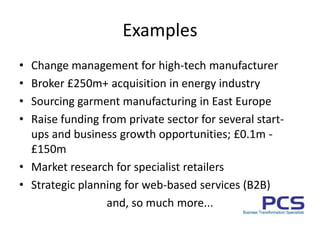 ExamplesChange management for high-tech manufacturerBroker £250m+ acquisition in energy industrySourcing garment manufacturing in East EuropeRaise funding from private sector for several start-ups and business growth opportunities; £0.1m - £150mMarket research for specialist retailersStrategic planning for web-based services (B2B)and, so much more...