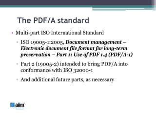 The PDF/A standard
• Multi-part ISO International Standard
  ▫ ISO 19005-1:2005, Document management –
    Electronic document file format for long-term
    preservation – Part 1: Use of PDF 1.4 (PDF/A-1)
  ▫ Part 2 (19005-2) intended to bring PDF/A into
    conformance with ISO 32000-1
  ▫ And additional future parts, as necessary
 