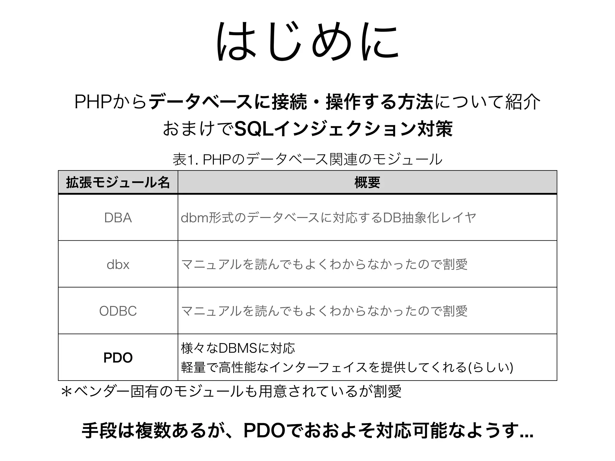 はじめに
PHPからデータベースに接続・操作する方法について紹介
おまけでSQLインジェクション対策
手段は複数あるが、PDOでおおよそ対応可能なようす...
表1. PHPのデータベース関連のモジュール
拡張モジュール名 概要
DBA dbm形式のデータベースに対応するDB抽象化レイヤ
dbx マニュアルを読んでもよくわからなかったので割愛
ODBC マニュアルを読んでもよくわからなかったので割愛
PDO
様々なDBMSに対応
軽量で高性能なインターフェイスを提供してくれる(らしい)
＊ベンダー固有のモジュールも用意されているが割愛
 