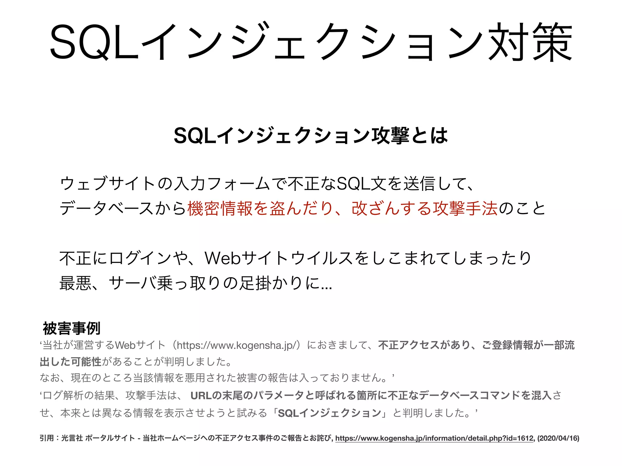 SQLインジェクション対策
SQLインジェクション攻撃とは
ウェブサイトの入力フォームで不正なSQL文を送信して、
データベースから機密情報を盗んだり、改ざんする攻撃手法のこと
不正にログインや、Webサイトウイルスをしこまれてしまったり
最悪、サーバ乗っ取りの足掛かりに...
被害事例
‘当社が運営するWebサイト（https://www.kogensha.jp/）におきまして、不正アクセスがあり、ご登録情報が一部流
出した可能性があることが判明しました。

なお、現在のところ当該情報を悪用された被害の報告は入っておりません。’

‘ログ解析の結果、攻撃手法は、 URLの末尾のパラメータと呼ばれる箇所に不正なデータベースコマンドを混入さ
せ、本来とは異なる情報を表示させようと試みる「SQLインジェクション」と判明しました。’

引用：光言社 ポータルサイト - 当社ホームページへの不正アクセス事件のご報告とお詫び, https://www.kogensha.jp/information/detail.php?id=1612, (2020/04/16)
 