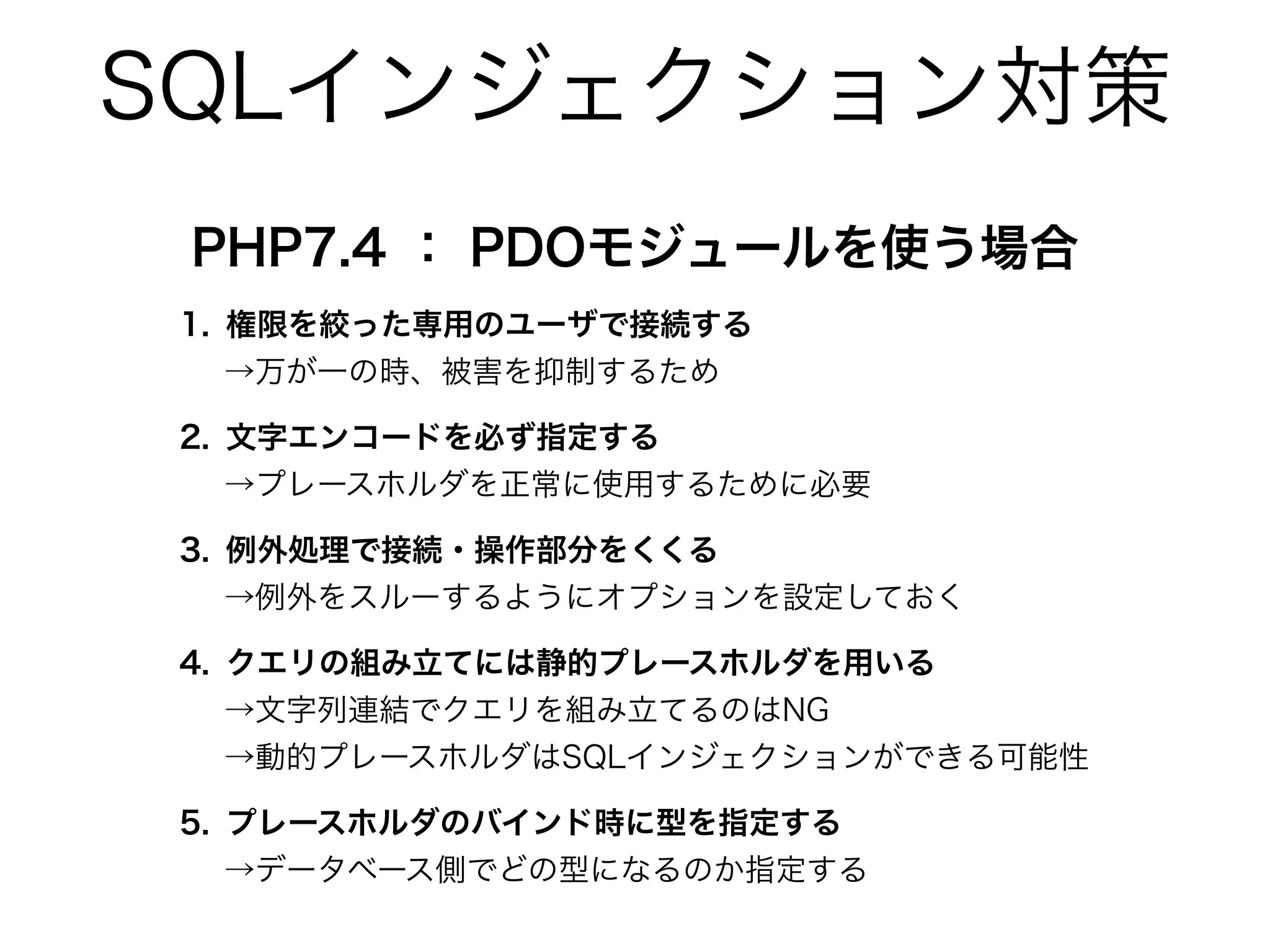 SQLインジェクション対策
PHP7.4 ： PDOモジュールを使う場合
1. 権限を絞った専用のユーザで接続する
→万が一の時、被害を抑制するため
2. 文字エンコードを必ず指定する
→プレースホルダを正常に使用するために必要
3. 例外処理で接続・操作部分をくくる
→例外をスルーするようにオプションを設定しておく
4. クエリの組み立てには静的プレースホルダを用いる
→文字列連結でクエリを組み立てるのはNG
→動的プレースホルダはSQLインジェクションができる可能性
5. プレースホルダのバインド時に型を指定する
→データベース側でどの型になるのか指定する
 