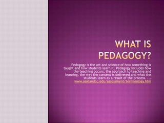 What is Pedagogy? Pedagogy is the art and science of how something is taught and how students learn it. Pedagogy includes how the teaching occurs, the approach to teaching and learning, the way the content is delivered and what the students learn as a result of the process. ...www.oaklandcc.edu/assessment/terminology.htm 