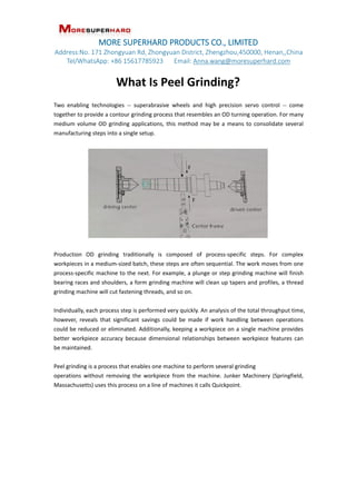 MORE SUPERHARD PRODUCTS CO., LIMITED
Address:No. 171 Zhongyuan Rd, Zhongyuan District, Zhengzhou,450000, Henan,,China
Tel/WhatsApp: +86 15617785923 Email: Anna.wang@moresuperhard.com
What Is Peel Grinding?
Two enabling technologies -- superabrasive wheels and high precision servo control -- come
together to provide a contour grinding process that resembles an OD turning operation. For many
medium volume OD grinding applications, this method may be a means to consolidate several
manufacturing steps into a single setup.
Production OD grinding traditionally is composed of process-specific steps. For complex
workpieces in a medium-sized batch, these steps are often sequential. The work moves from one
process-specific machine to the next. For example, a plunge or step grinding machine will finish
bearing races and shoulders, a form grinding machine will clean up tapers and profiles, a thread
grinding machine will cut fastening threads, and so on.
Individually, each process step is performed very quickly. An analysis of the total throughput time,
however, reveals that significant savings could be made if work handling between operations
could be reduced or eliminated. Additionally, keeping a workpiece on a single machine provides
better workpiece accuracy because dimensional relationships between workpiece features can
be maintained.
Peel grinding is a process that enables one machine to perform several grinding
operations without removing the workpiece from the machine. Junker Machinery (Springfield,
Massachusetts) uses this process on a line of machines it calls Quickpoint.
 