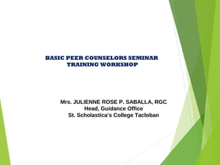 Mrs. JULIENNE ROSE P. SABALLA, RGC
Head, Guidance Office
St. Scholastica’s College Tacloban
BASIC PEER COUNSELORS SEMINAR
TRAINING WORKSHOP
 