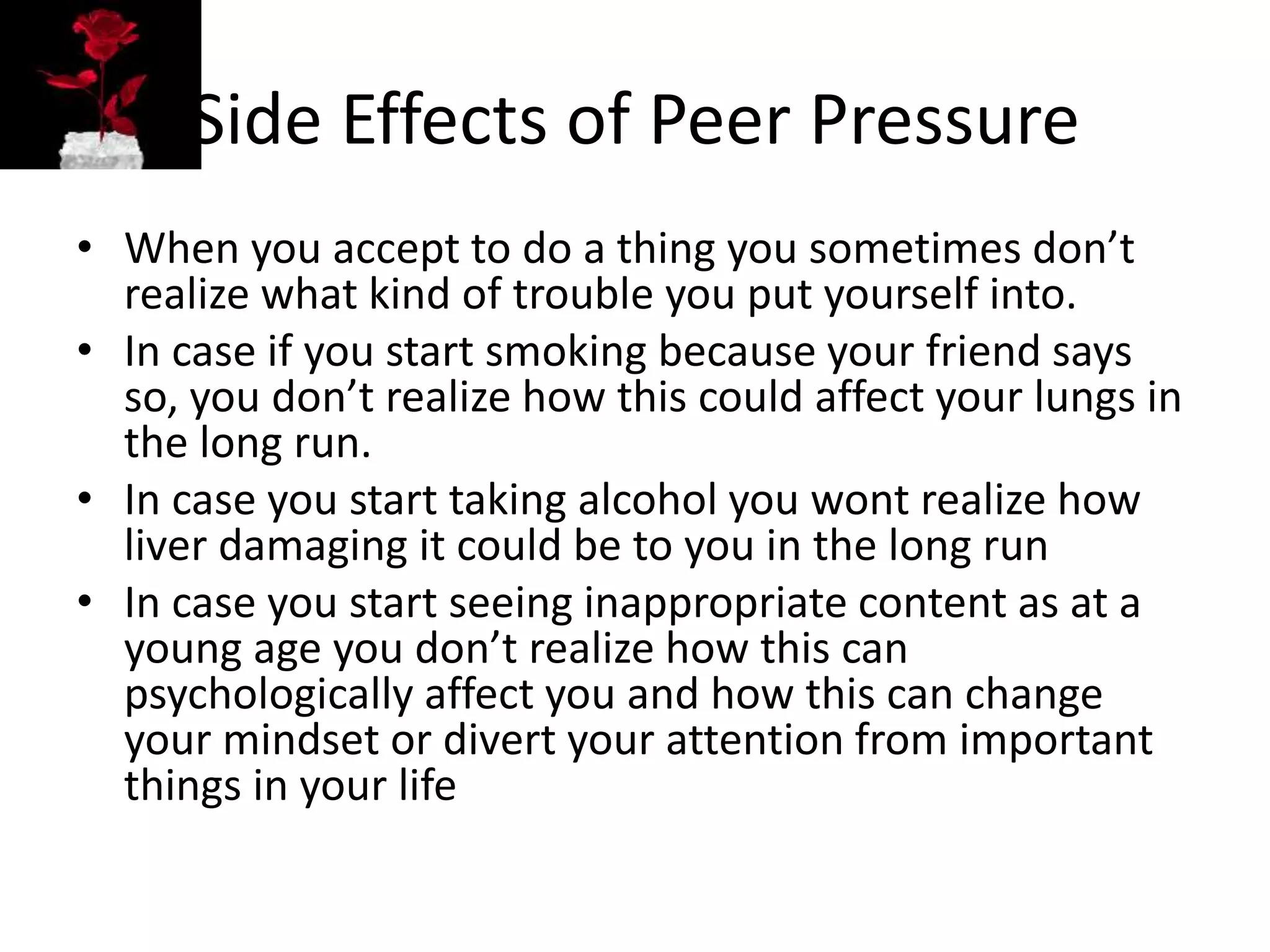 Side Effects of Peer Pressure
• When you accept to do a thing you sometimes don’t
realize what kind of trouble you put yourself into.
• In case if you start smoking because your friend says
so, you don’t realize how this could affect your lungs in
the long run.
• In case you start taking alcohol you wont realize how
liver damaging it could be to you in the long run
• In case you start seeing inappropriate content as at a
young age you don’t realize how this can
psychologically affect you and how this can change
your mindset or divert your attention from important
things in your life
 