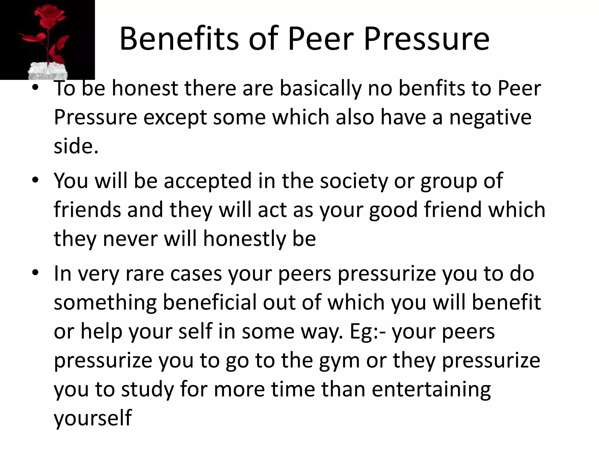 Benefits of Peer Pressure
• To be honest there are basically no benfits to Peer
Pressure except some which also have a negative
side.
• You will be accepted in the society or group of
friends and they will act as your good friend which
they never will honestly be
• In very rare cases your peers pressurize you to do
something beneficial out of which you will benefit
or help your self in some way. Eg:- your peers
pressurize you to go to the gym or they pressurize
you to study for more time than entertaining
yourself
 