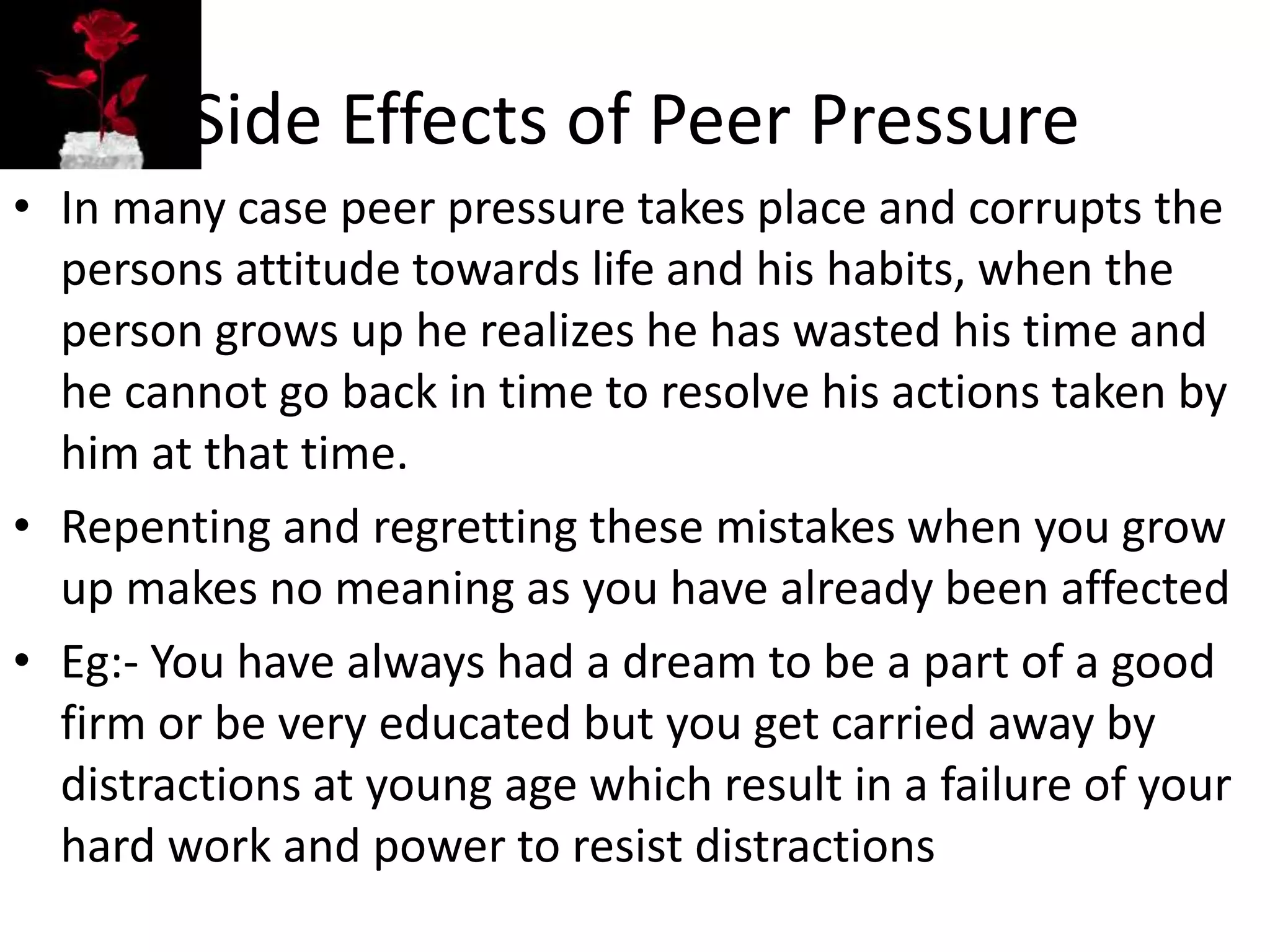 Side Effects of Peer Pressure
• In many case peer pressure takes place and corrupts the
persons attitude towards life and his habits, when the
person grows up he realizes he has wasted his time and
he cannot go back in time to resolve his actions taken by
him at that time.
• Repenting and regretting these mistakes when you grow
up makes no meaning as you have already been affected
• Eg:- You have always had a dream to be a part of a good
firm or be very educated but you get carried away by
distractions at young age which result in a failure of your
hard work and power to resist distractions
 