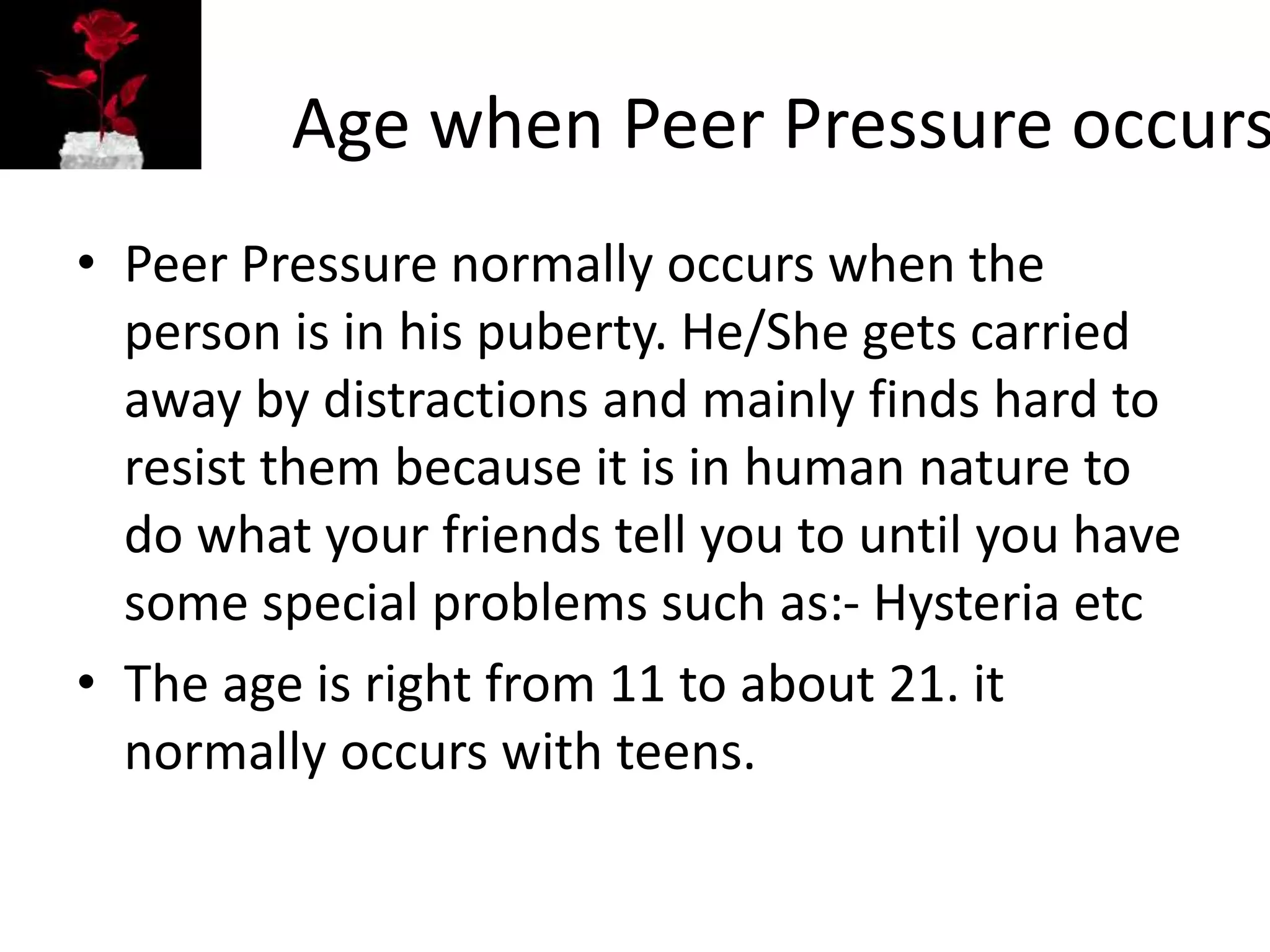 Age when Peer Pressure occurs
• Peer Pressure normally occurs when the
person is in his puberty. He/She gets carried
away by distractions and mainly finds hard to
resist them because it is in human nature to
do what your friends tell you to until you have
some special problems such as:- Hysteria etc
• The age is right from 11 to about 21. it
normally occurs with teens.
 