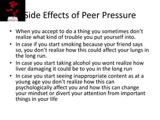 Side Effects of Peer Pressure
• When you accept to do a thing you sometimes don’t
realize what kind of trouble you put yourself into.
• In case if you start smoking because your friend says
so, you don’t realize how this could affect your lungs in
the long run.
• In case you start taking alcohol you wont realize how
liver damaging it could be to you in the long run
• In case you start seeing inappropriate content as at a
young age you don’t realize how this can
psychologically affect you and how this can change
your mindset or divert your attention from important
things in your life
 