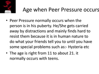 Age when Peer Pressure occurs
• Peer Pressure normally occurs when the
person is in his puberty. He/She gets carried
away by distractions and mainly finds hard to
resist them because it is in human nature to
do what your friends tell you to until you have
some special problems such as:- Hysteria etc
• The age is right from 11 to about 21. it
normally occurs with teens.
 