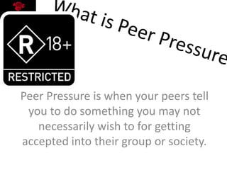Peer Pressure is when your peers tell
you to do something you may not
necessarily wish to for getting
accepted into their group or society.
 