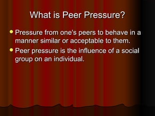 What is Peer Pressure?
 Pressure from one's peers to behave in a

manner similar or acceptable to them.
 Peer pressure is the influence of a social
group on an individual.

 