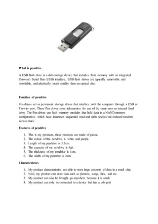 What is pendrive
A USB flash drive is a data storage device that includes flash memory with an integrated
Universal Serial Bus (USB) interface. USB flash drives are typically removable and
rewritable, and physically much smaller than an optical disc.
Function of pendrive
Pen drives act as permanent storage drives that interface with the computer through a USB or
Firewire port. These Pen drives store information for any of the same uses an internal hard
drive. The Pen drives use flash memory modules that hold data in a NAND memory
configuration, which have increased sequential read and write speeds but reduced random
access times.
Features of pendrive
1. This is my products, these products are made of plastic.
2. The colour of this pendrive is white and purple.
3. Length of my pendrive is 5.5cm.
4. The capacity of my pendrive is 8gb.
5. The thickness of my pendrive is 1cm.
6. The width of my pendrive is 2cm.
Characteristics
1. My product characteristics are able to store large amounts of data in a small chip.
2. Next, my product can store data such as pictures, songs, files, and etc.
3. My product can also be brought go anywhere because it is small.
4. My product can only be connected to a device that has a usb port
 