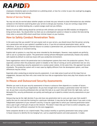 Rapid7 Corporate Headquarters 800 Boylston Street, Prudential Tower, 29th Floor, Boston, MA 02199-8095 617.247.1717 www.rapid7.com
employees mistakenly opens an attachment on a phishing email, or how far a visitor to your site could get by plugging
their laptop into the local network.
Denial of Service Testing
You may not only be worried about whether people can break into your network to steal information but also whether
someone on the Internet could bring down your servers to disrupt your business. If you are running a large online
retail store or an online banking site, a system outage could cost you millions.
Denial of service (DOS) testing should be carried out with ultimate care because the DOS modules are designed to
bring services down. You should either try them out on a development system or choose to conduct the tests during
times when a successful DOS attack would have minimal impact on your business.
How to Safely Conduct Penetration Tests
In the same way that you wouldn’t let just anyone work on your servers, you should ensure that the person carrying
out a penetration test on your systems is qualified to do so. If you hire an external penetration tester, ask for
references. If you are asking an internal resource to conduct a penetration test, you should ensure this individual has
sufficient experience or received training.
Exploits talk to systems in a way that was never intended by the developers. However, many exploits are perfectly
safe to use on a production system. The penetration testing software Metasploit automatically chooses only tested,
safe exploits by default to avoid any issues with your production environment.
Some organizations restrict the penetration test to development systems that mimic the production systems. This is
especially common when the production system is instable or the risks of running an active penetration test are very
high, such as conducting a security assessment on a nuclear power station. At the same time, this approach has some
drawbacks. The production system will in most cases by slightly different from the development system, and these
differences may be critical.
Especially when conducting an external security assessment, it can make sense to pull out all the stops from an
engagement, because only then will a test reveal the true risks an organization faces every day from attacks over the
internet.
In-House and Outsourced Security Assessments
Whether you want to do your security assessments in-house or outsource them depends on a number of factors.
The first one is the size of your organization. Do you have enough work to employ a penetration tester full-time? If
not, do you have a security professional who can take this task on as a part-time job? Given the right tools, such as
Metasploit Pro, security professionals can quickly and easily get up to speed to conduct security assessments on your
network.
Outsourcing may be the right decision if you only have one penetration test to carry out each year that wouldn’t
justify the cost of a tool and the training for a particular individual. It may also be the right choice if you want a truly
independent assessment of your network’s security. It may be a good idea to switch your external penetration tester
once a year to get a fresh pair of eyes on the network. This doesn’t mean that you’ll have to switch companies, just
that you’ll ask for a different consultant for the next engagement.
Some companies decide to run a hybrid model: They conduct monthly or quarterly penetration tests using a junior
in-house resource to identify the low-hanging fruit, such as unpatched systems and weak passwords. It makes
 