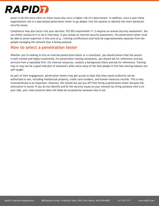 Rapid7 Corporate Headquarters 800 Boylston Street, Prudential Tower, 29th Floor, Boston, MA 02199-8095 617.247.1717 www.rapid7.com
sense to do this more often as these issues also carry a higher risk of a data breach. In addition, once a year these
organizations call in a specialized penetration tester to go deeper into the systems to identify the more advanced
security issues.
Compliance may also factor into your decision. PCI DSS requirement 11.3 requires an annual security assessment. You
can either outsource it or do it internally; if you choose an internal security assessment, the penetration tester must
be able to prove expertise in this area (e.g., training certification) and must be organizationally separate from the
people managing the network that is being assessed.
How to select a penetration tester
Whether you’re looking to hire an internal penetration tester or a consultant, you should ensure that the person
is well trained and highly trustworthy. For penetration testing consultants, you should ask for references and buy
services from a reputable firm. For internal resources, conduct a background check and ask for references. Training
may or may not be a good indicator of someone’s skills since many of the best people in this fast-moving industry are
self-taught.
As part of their engagement, penetration testers may get access to data that they would ordinarily not be
authorized to see, including intellectual property, credit card numbers, and human resources records. This is why
trustworthiness is so important. However, this should not put you off from hiring a penetration tester because the
alternative is worse: If you do not identify and fix the security issues on your network by hiring someone who is on
your side, your most sensitive data will likely be accessed by someone who is not.
 
