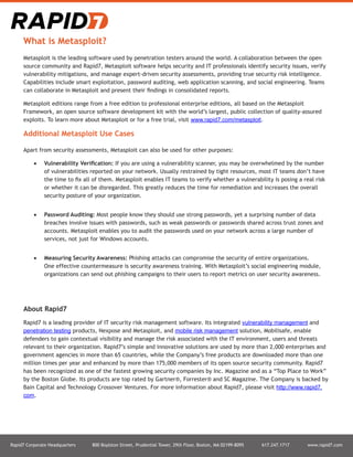 Rapid7 Corporate Headquarters 800 Boylston Street, Prudential Tower, 29th Floor, Boston, MA 02199-8095 617.247.1717 www.rapid7.com
What is Metasploit?
Metasploit is the leading software used by penetration testers around the world. A collaboration between the open
source community and Rapid7, Metasploit software helps security and IT professionals identify security issues, verify
vulnerability mitigations, and manage expert-driven security assessments, providing true security risk intelligence.
Capabilities include smart exploitation, password auditing, web application scanning, and social engineering. Teams
can collaborate in Metasploit and present their findings in consolidated reports.
Metasploit editions range from a free edition to professional enterprise editions, all based on the Metasploit
Framework, an open source software development kit with the world’s largest, public collection of quality-assured
exploits. To learn more about Metasploit or for a free trial, visit www.rapid7.com/metasploit.
Additional Metasploit Use Cases
Apart from security assessments, Metasploit can also be used for other purposes:
•	 Vulnerability Verification: If you are using a vulnerability scanner, you may be overwhelmed by the number
of vulnerabilities reported on your network. Usually restrained by tight resources, most IT teams don’t have
the time to fix all of them. Metasploit enables IT teams to verify whether a vulnerability is posing a real risk
or whether it can be disregarded. This greatly reduces the time for remediation and increases the overall
security posture of your organization.
•	 Password Auditing: Most people know they should use strong passwords, yet a surprising number of data
breaches involve issues with passwords, such as weak passwords or passwords shared across trust zones and
accounts. Metasploit enables you to audit the passwords used on your network across a large number of
services, not just for Windows accounts.
•	 Measuring Security Awareness: Phishing attacks can compromise the security of entire organizations.
One effective countermeasure is security awareness training. With Metasploit’s social engineering module,
organizations can send out phishing campaigns to their users to report metrics on user security awareness.
About Rapid7
Rapid7 is a leading provider of IT security risk management software. Its integrated vulnerability management and
penetration testing products, Nexpose and Metasploit, and mobile risk management solution, Mobilisafe, enable
defenders to gain contextual visibility and manage the risk associated with the IT environment, users and threats
relevant to their organization. Rapid7’s simple and innovative solutions are used by more than 2,000 enterprises and
government agencies in more than 65 countries, while the Company’s free products are downloaded more than one
million times per year and enhanced by more than 175,000 members of its open source security community. Rapid7
has been recognized as one of the fastest growing security companies by Inc. Magazine and as a “Top Place to Work”
by the Boston Globe. Its products are top rated by Gartner®, Forrester® and SC Magazine. The Company is backed by
Bain Capital and Technology Crossover Ventures. For more information about Rapid7, please visit http://www.rapid7.
com.
 