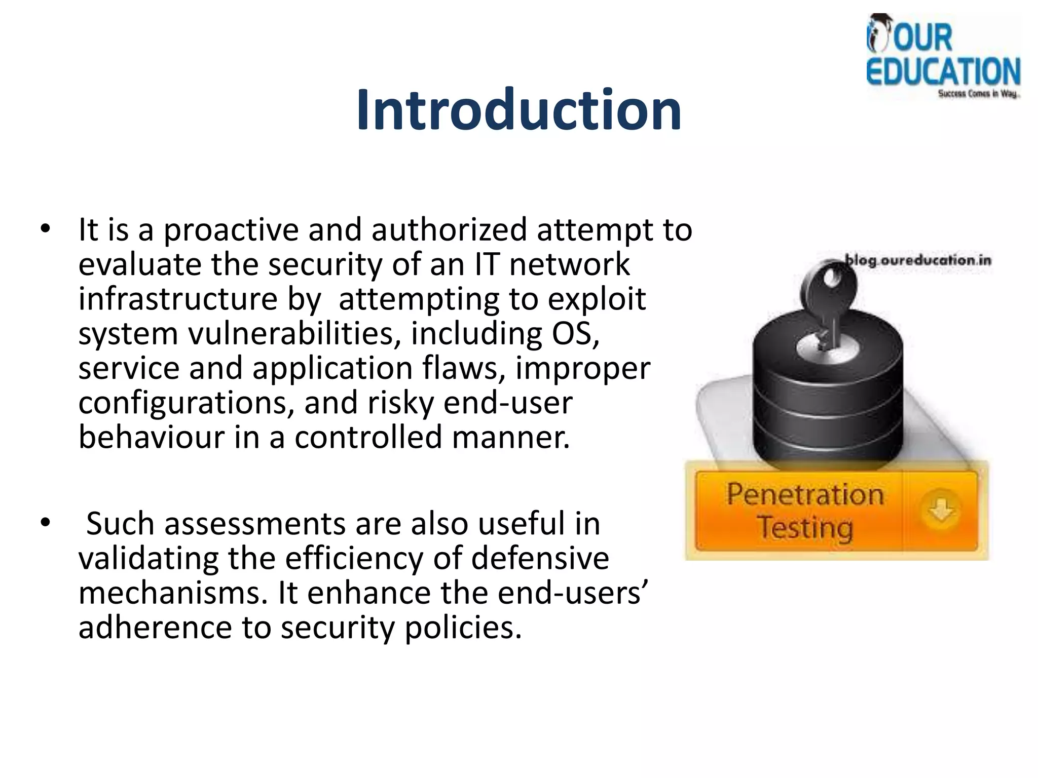 Introduction
• It is a proactive and authorized attempt to
evaluate the security of an IT network
infrastructure by attempting to exploit
system vulnerabilities, including OS,
service and application flaws, improper
configurations, and risky end-user
behaviour in a controlled manner.
• Such assessments are also useful in
validating the efficiency of defensive
mechanisms. It enhance the end-users’
adherence to security policies.
 
