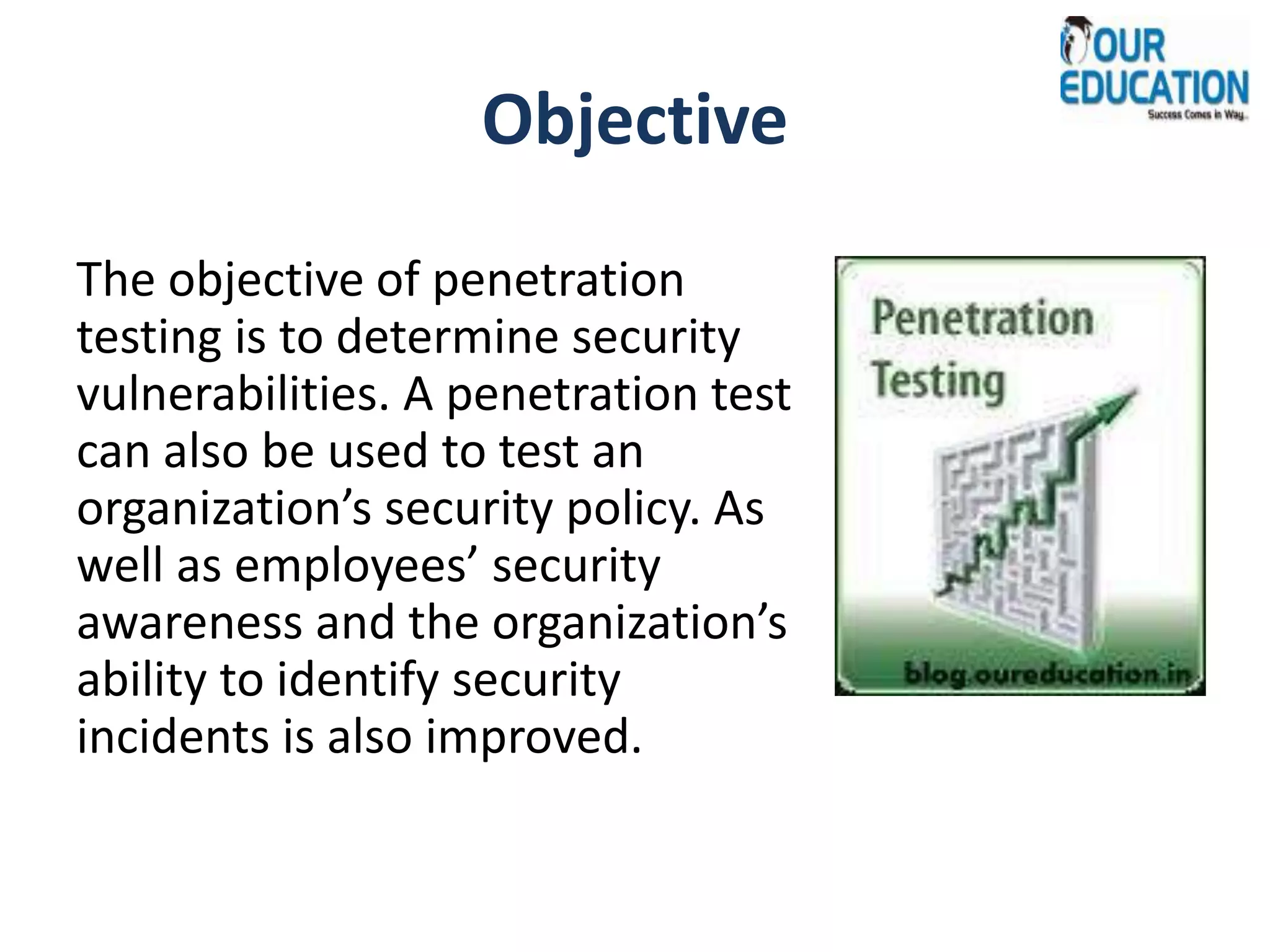 Objective
The objective of penetration
testing is to determine security
vulnerabilities. A penetration test
can also be used to test an
organization’s security policy. As
well as employees’ security
awareness and the organization’s
ability to identify security
incidents is also improved.
 