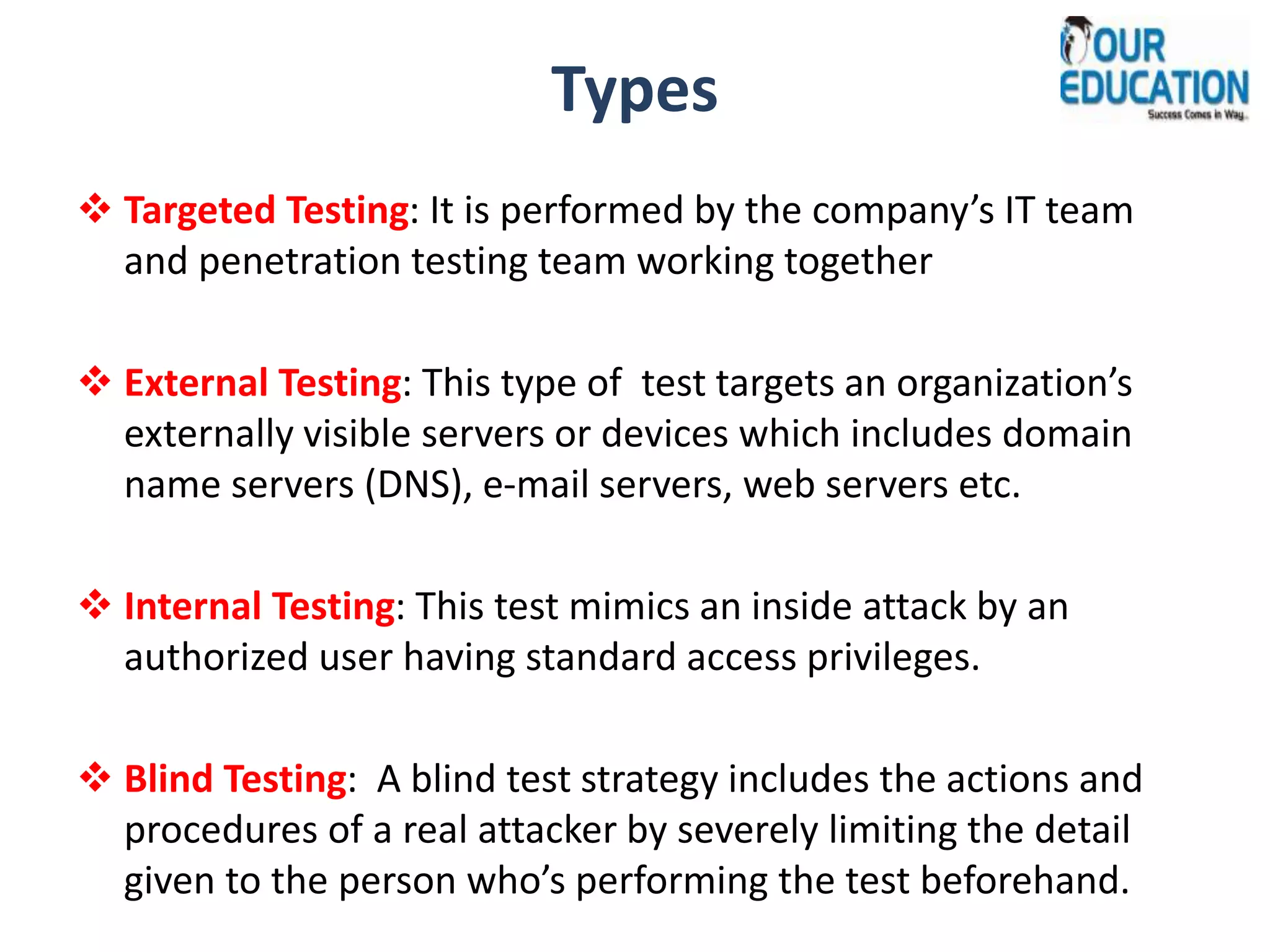 Types
 Targeted Testing: It is performed by the company’s IT team
and penetration testing team working together
 External Testing: This type of test targets an organization’s
externally visible servers or devices which includes domain
name servers (DNS), e-mail servers, web servers etc.
 Internal Testing: This test mimics an inside attack by an
authorized user having standard access privileges.
 Blind Testing: A blind test strategy includes the actions and
procedures of a real attacker by severely limiting the detail
given to the person who’s performing the test beforehand.
 