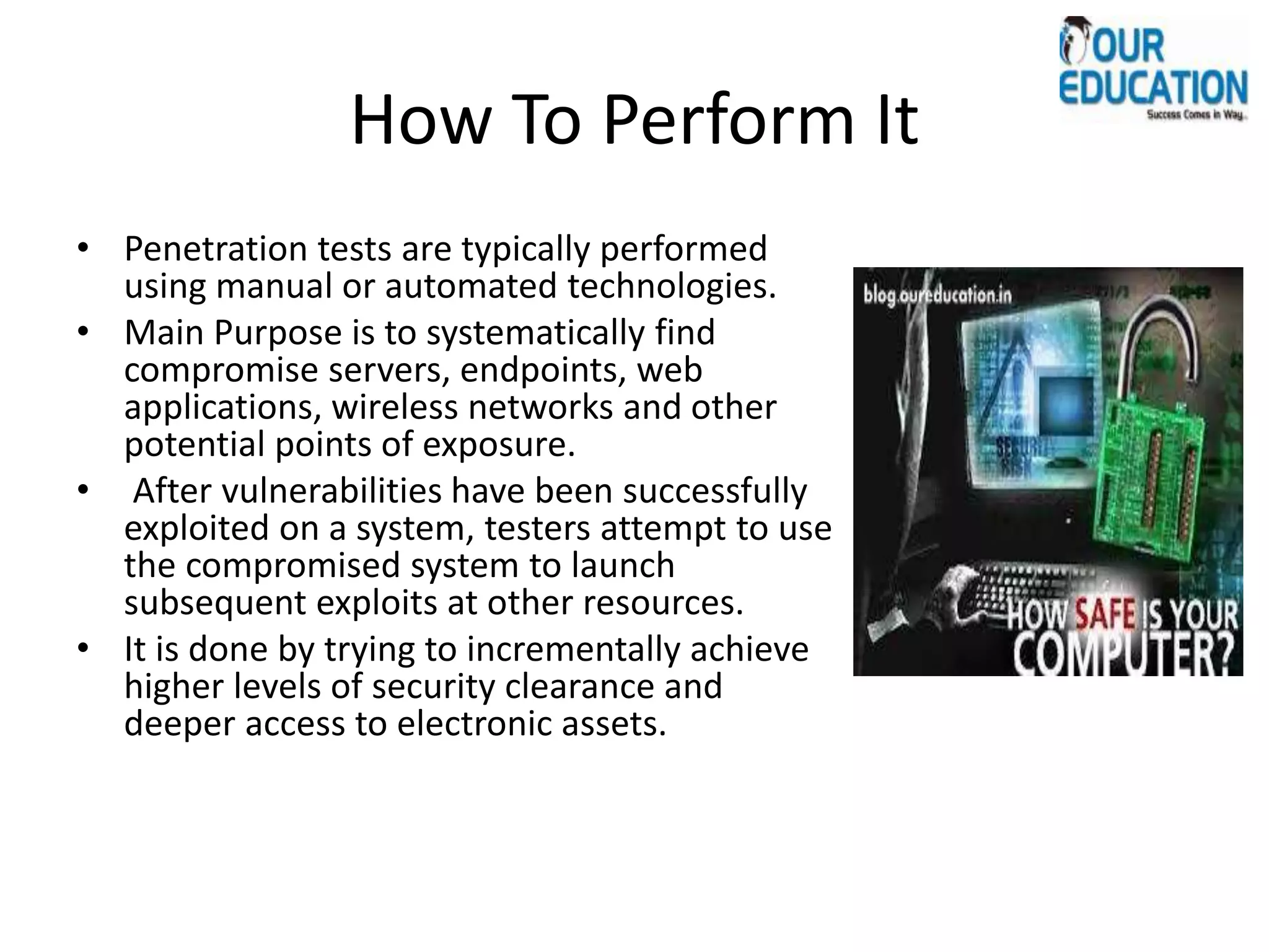 How To Perform It
• Penetration tests are typically performed
using manual or automated technologies.
• Main Purpose is to systematically find
compromise servers, endpoints, web
applications, wireless networks and other
potential points of exposure.
• After vulnerabilities have been successfully
exploited on a system, testers attempt to use
the compromised system to launch
subsequent exploits at other resources.
• It is done by trying to incrementally achieve
higher levels of security clearance and
deeper access to electronic assets.
 