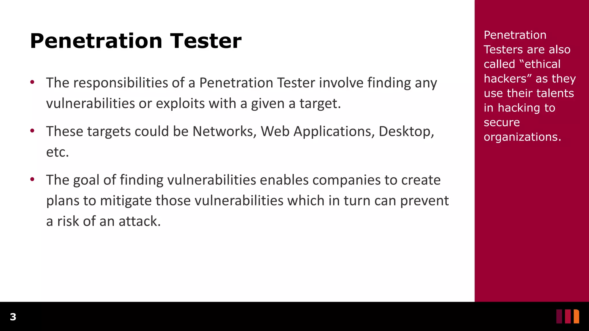Penetration Tester
• The responsibilities of a Penetration Tester involve finding any
vulnerabilities or exploits with a given a target.
• These targets could be Networks, Web Applications, Desktop,
etc.
• The goal of finding vulnerabilities enables companies to create
plans to mitigate those vulnerabilities which in turn can prevent
a risk of an attack.
3
Penetration
Testers are also
called “ethical
hackers” as they
use their talents
in hacking to
secure
organizations.
 