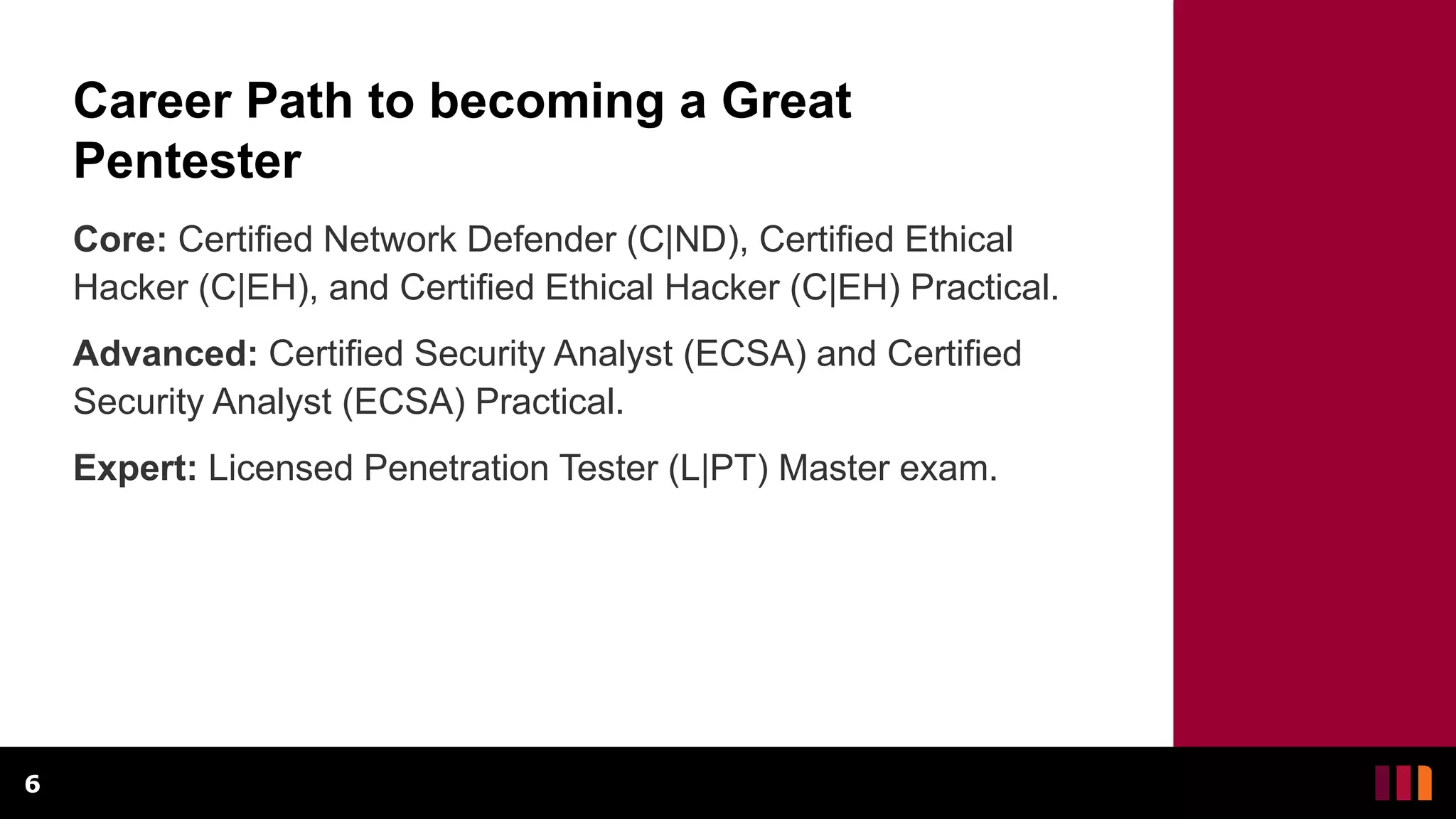 Career Path to becoming a Great
Pentester
Core: Certified Network Defender (C|ND), Certified Ethical
Hacker (C|EH), and Certified Ethical Hacker (C|EH) Practical.
Advanced: Certified Security Analyst (ECSA) and Certified
Security Analyst (ECSA) Practical.
Expert: Licensed Penetration Tester (L|PT) Master exam.
6
 