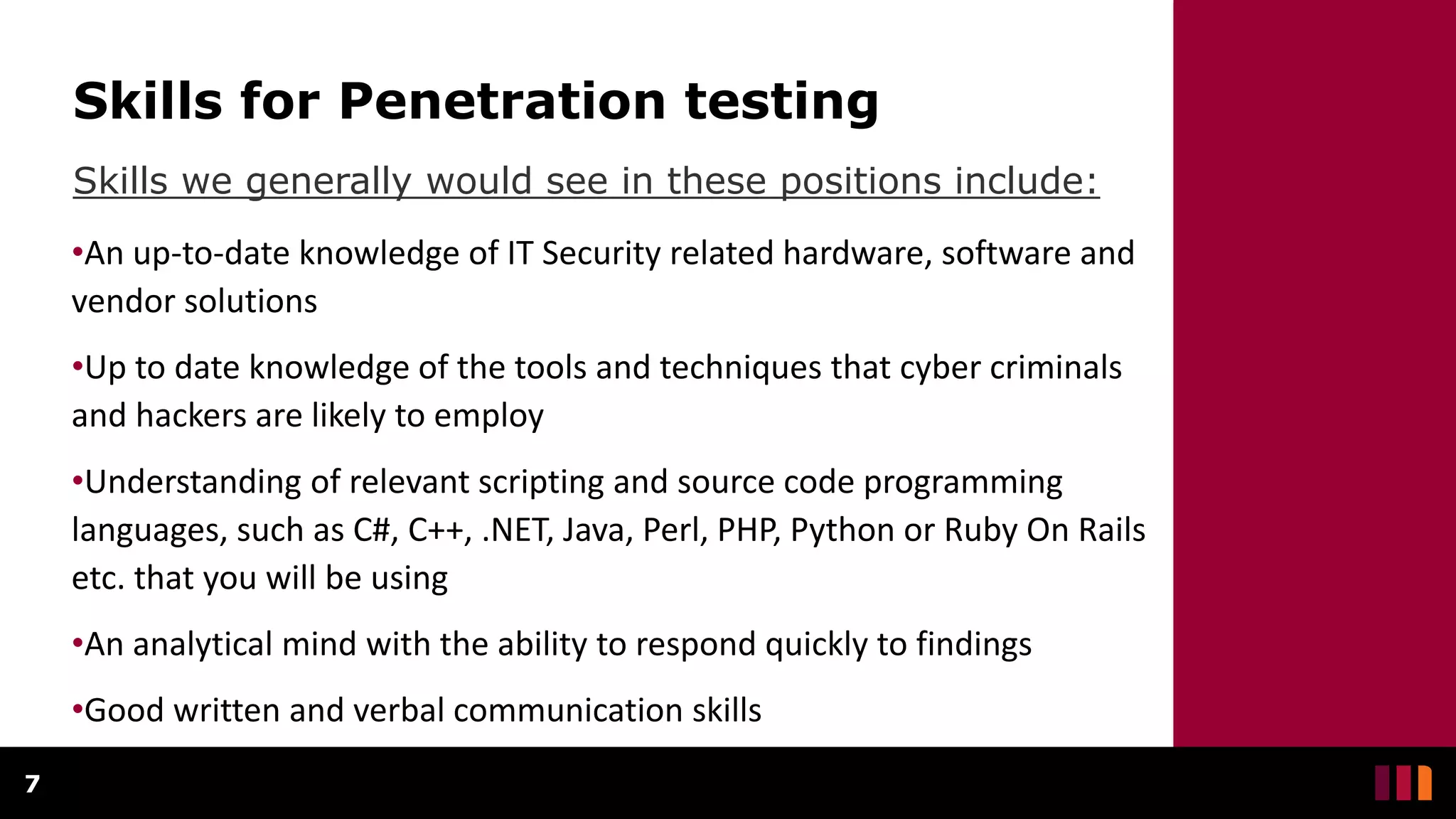 Skills for Penetration testing
Skills we generally would see in these positions include:
7
•An up-to-date knowledge of IT Security related hardware, software and
vendor solutions
•Up to date knowledge of the tools and techniques that cyber criminals
and hackers are likely to employ
•Understanding of relevant scripting and source code programming
languages, such as C#, C++, .NET, Java, Perl, PHP, Python or Ruby On Rails
etc. that you will be using
•An analytical mind with the ability to respond quickly to findings
•Good written and verbal communication skills
 