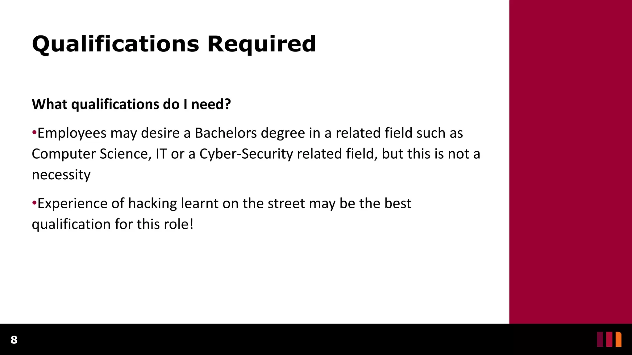 Qualifications Required
What qualifications do I need?
•Employees may desire a Bachelors degree in a related field such as
Computer Science, IT or a Cyber-Security related field, but this is not a
necessity
•Experience of hacking learnt on the street may be the best
qualification for this role!
8
 
