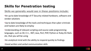 Skills for Penetration testing
Skills we generally would see in these positions include:
7
•An up-to-date knowledge of IT Security related hardware, software and
vendor solutions
•Up to date knowledge of the tools and techniques that cyber criminals
and hackers are likely to employ
•Understanding of relevant scripting and source code programming
languages, such as C#, C++, .NET, Java, Perl, PHP, Python or Ruby On Rails
etc. that you will be using
•An analytical mind with the ability to respond quickly to findings
•Good written and verbal communication skills
 
