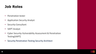 Job Roles
• Penetration tester
• Application Security Analyst
• Security Consultant
• VAPT Analyst
• Cyber Security-Vulnerability Assessment & Penetration
Testing(VAPT)
• Security Penetration Testing Security Architect
9
 