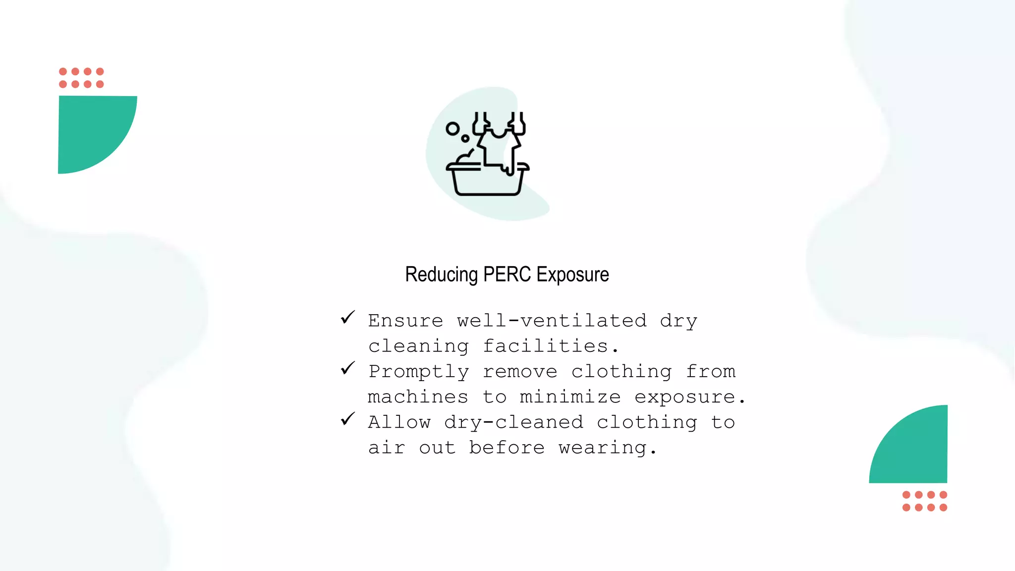 Reducing PERC Exposure
 Ensure well-ventilated dry
cleaning facilities.
 Promptly remove clothing from
machines to minimize exposure.
 Allow dry-cleaned clothing to
air out before wearing.
 