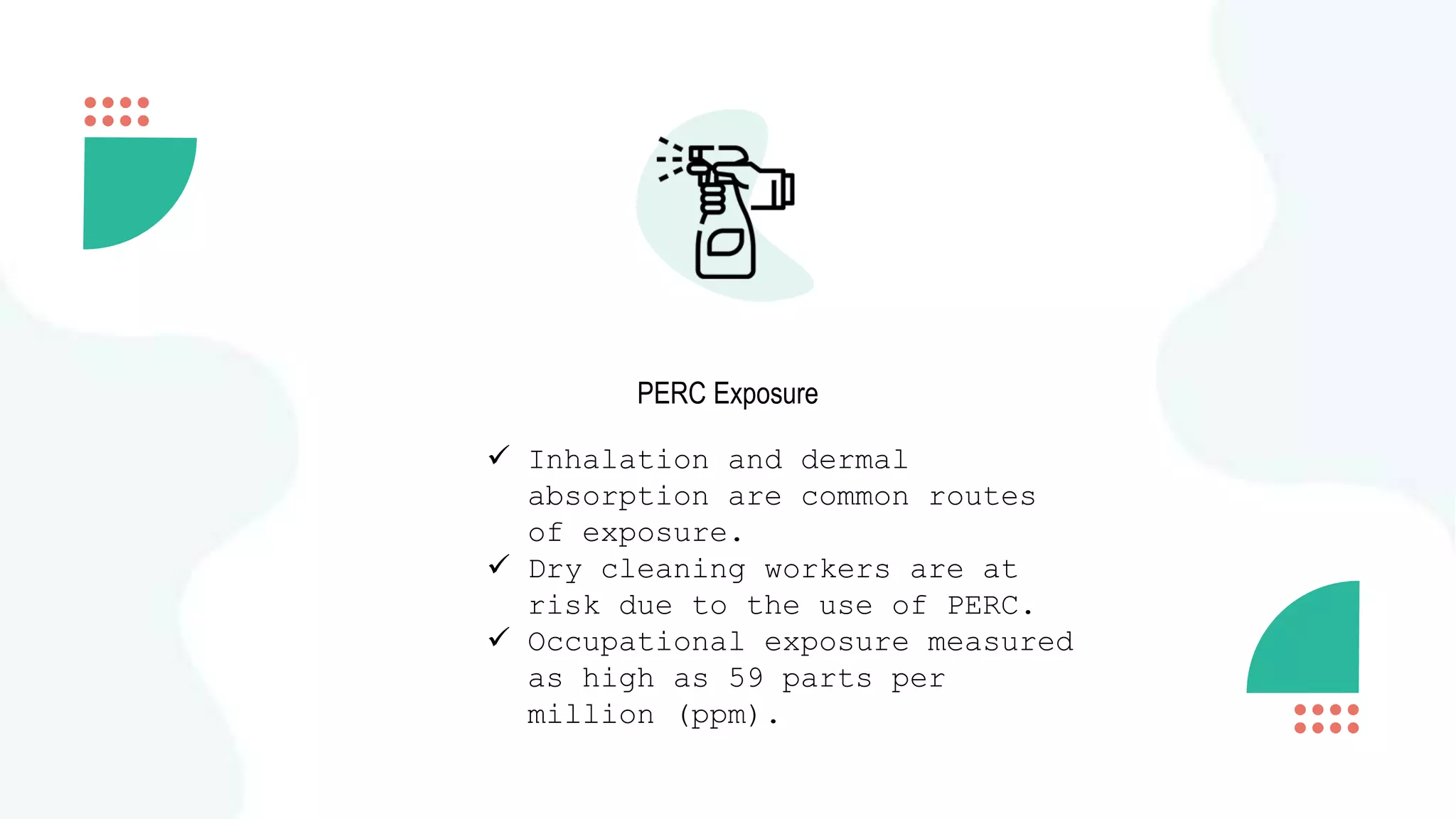 PERC Exposure
 Inhalation and dermal
absorption are common routes
of exposure.
 Dry cleaning workers are at
risk due to the use of PERC.
 Occupational exposure measured
as high as 59 parts per
million (ppm).
 