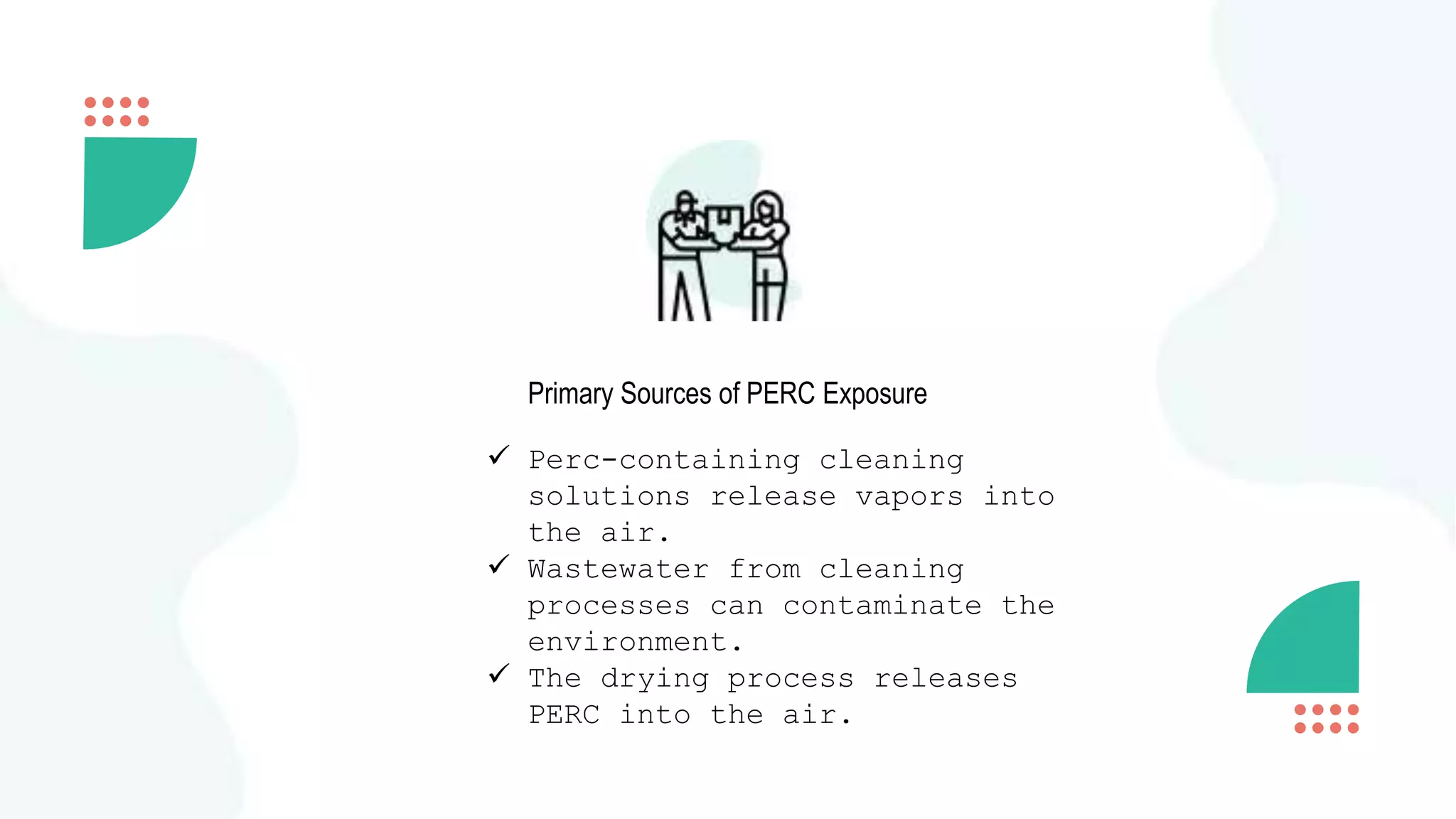 Primary Sources of PERC Exposure
 Perc-containing cleaning
solutions release vapors into
the air.
 Wastewater from cleaning
processes can contaminate the
environment.
 The drying process releases
PERC into the air.
 