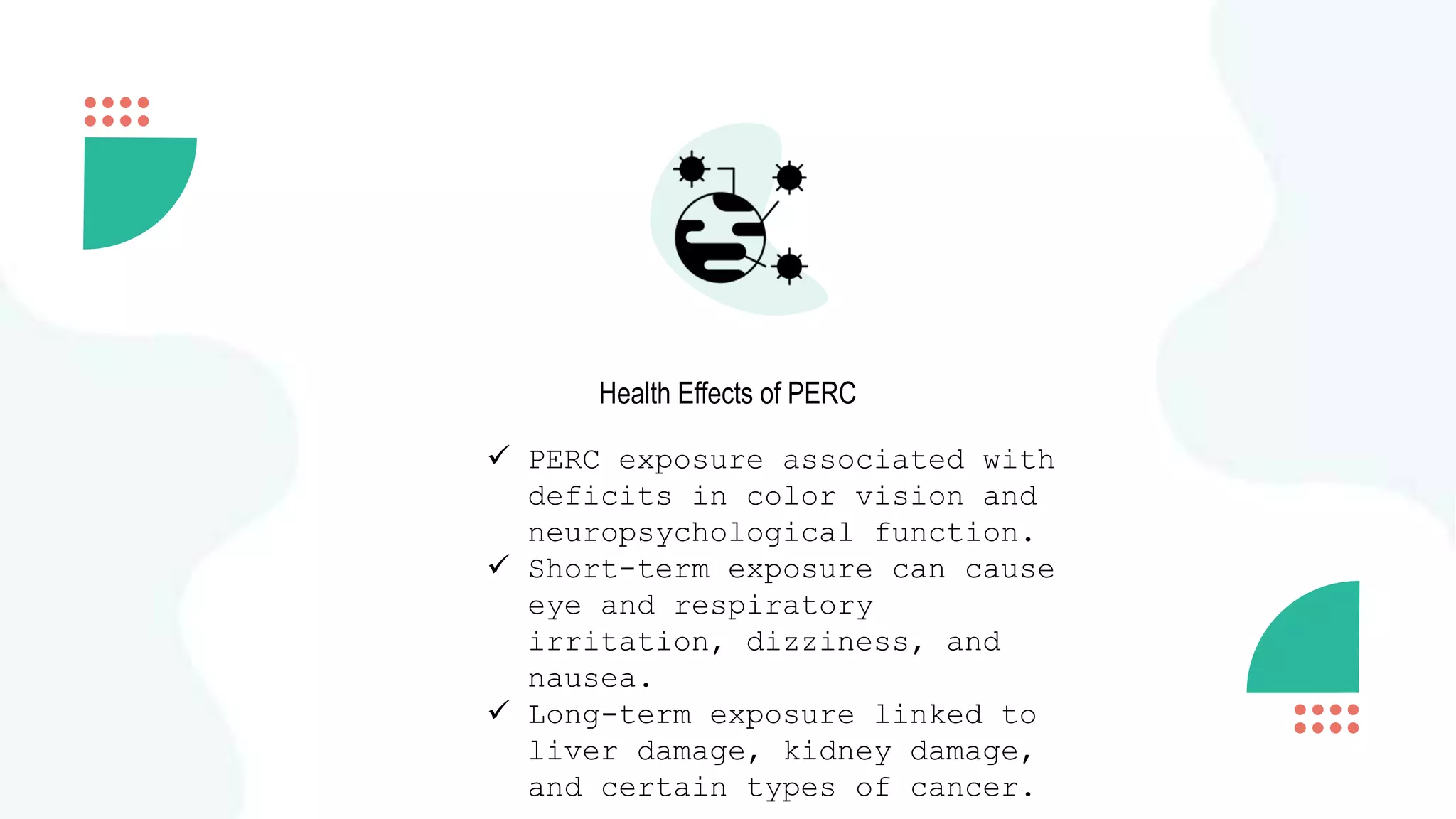 Health Effects of PERC
 PERC exposure associated with
deficits in color vision and
neuropsychological function.
 Short-term exposure can cause
eye and respiratory
irritation, dizziness, and
nausea.
 Long-term exposure linked to
liver damage, kidney damage,
and certain types of cancer.
 