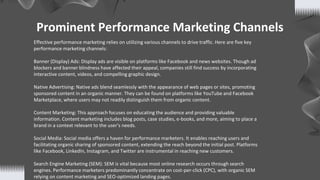 Prominent Performance Marketing Channels
Effective performance marketing relies on utilizing various channels to drive traffic. Here are five key
performance marketing channels:
Banner (Display) Ads: Display ads are visible on platforms like Facebook and news websites. Though ad
blockers and banner blindness have affected their appeal, companies still find success by incorporating
interactive content, videos, and compelling graphic design.
Native Advertising: Native ads blend seamlessly with the appearance of web pages or sites, promoting
sponsored content in an organic manner. They can be found on platforms like YouTube and Facebook
Marketplace, where users may not readily distinguish them from organic content.
Content Marketing: This approach focuses on educating the audience and providing valuable
information. Content marketing includes blog posts, case studies, e-books, and more, aiming to place a
brand in a context relevant to the user's needs.
Social Media: Social media offers a haven for performance marketers. It enables reaching users and
facilitating organic sharing of sponsored content, extending the reach beyond the initial post. Platforms
like Facebook, LinkedIn, Instagram, and Twitter are instrumental in reaching new customers.
Search Engine Marketing (SEM): SEM is vital because most online research occurs through search
engines. Performance marketers predominantly concentrate on cost-per-click (CPC), with organic SEM
relying on content marketing and SEO-optimized landing pages.
 