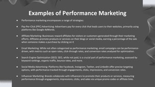 Examples of Performance Marketing
● Performance marketing encompasses a range of strategies:
● Pay-Per-Click (PPC) Advertising: Advertisers pay for every click that leads users to their websites, primarily using
platforms like Google AdWords.
● Affiliate Marketing: Businesses reward affiliates for visitors or customers generated through their marketing
efforts. Affiliates promote products or services on their blogs or social media, earning a percentage of the sale
when someone makes a purchase by clicking on it
● Email Marketing: While not often categorized as performance marketing, email campaigns can be performance-
driven, with metrics such as open rates, click-through rates, and conversion rates analyzed for optimization.
● Search Engine Optimization (SEO): SEO, while not paid, is a crucial part of performance marketing, assessed by
keyword rankings, organic traffic, bounce rates, and more.
● Social Media Advertising: Platforms like Facebook, Instagram, Twitter, and LinkedIn offer precise targeting
options, with performance tracked through engagements, clicks, impressions, and conversion rates.
● Influencer Marketing: Brands collaborate with influencers to promote their products or services, measuring
performance through engagements, impressions, clicks, and sales via unique promo codes or affiliate links.
 