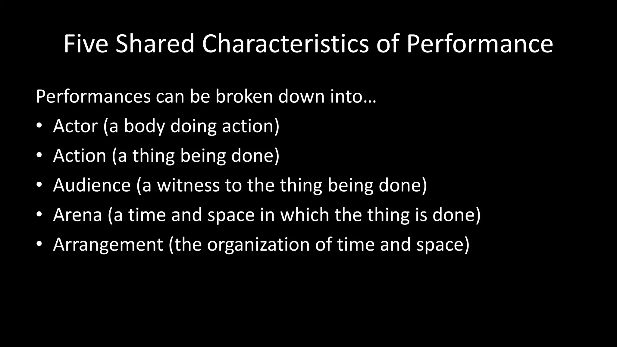 Five Shared Characteristics of Performance
Performances can be broken down into…
• Actor (a body doing action)
• Action (a thing being done)
• Audience (a witness to the thing being done)
• Arena (a time and space in which the thing is done)
• Arrangement (the organization of time and space)
 