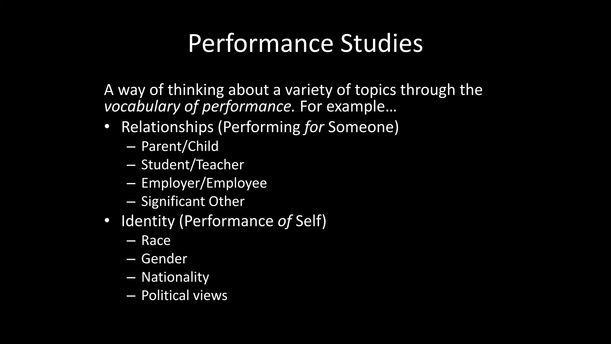 Performance Studies
A way of thinking about a variety of topics through the
vocabulary of performance. For example…
• Relationships (Performing for Someone)
– Parent/Child
– Student/Teacher
– Employer/Employee
– Significant Other
• Identity (Performance of Self)
– Race
– Gender
– Nationality
– Political views
 