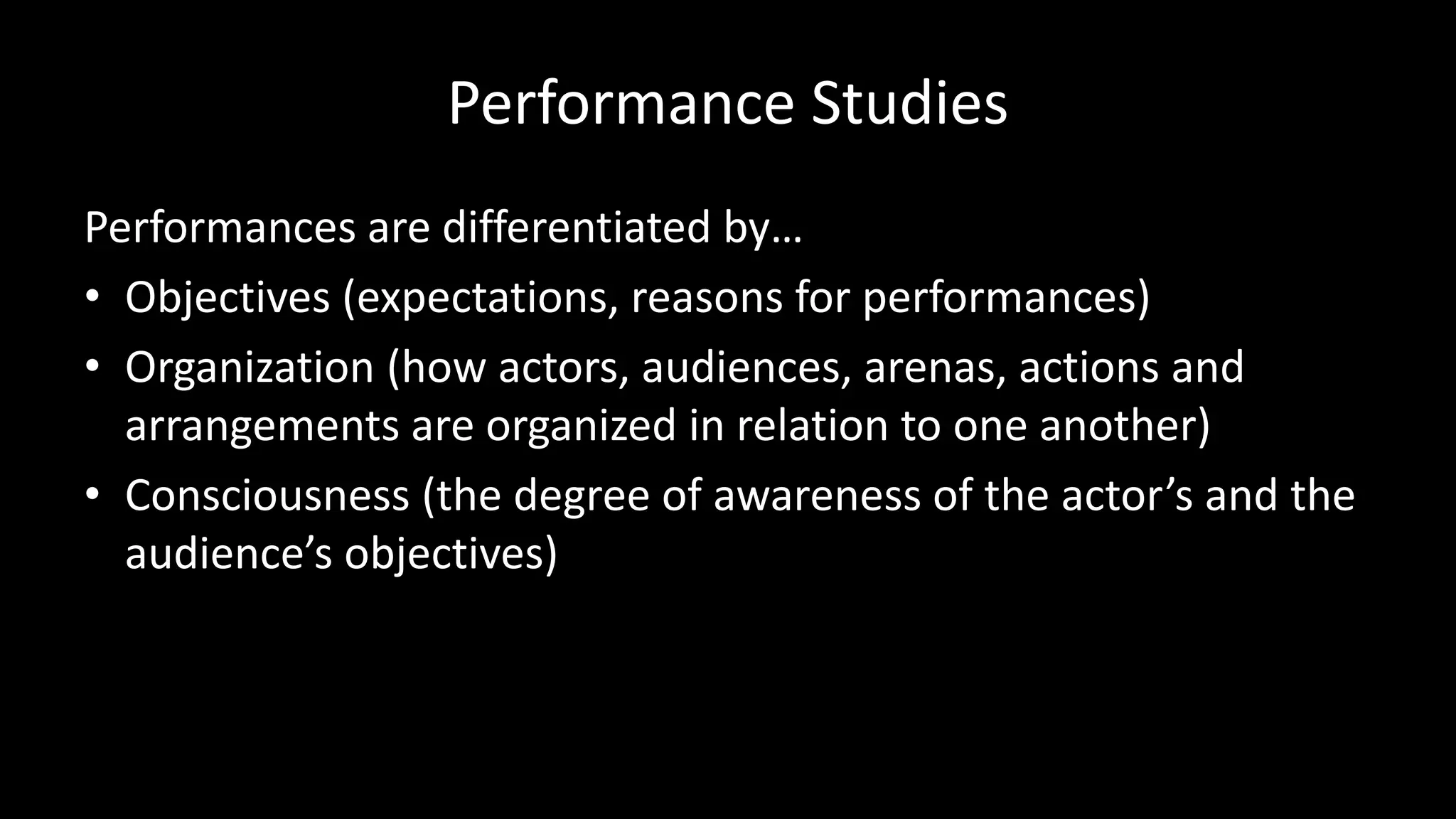 Performance Studies
Performances are differentiated by…
• Objectives (expectations, reasons for performances)
• Organization (how actors, audiences, arenas, actions and
arrangements are organized in relation to one another)
• Consciousness (the degree of awareness of the actor’s and the
audience’s objectives)
 