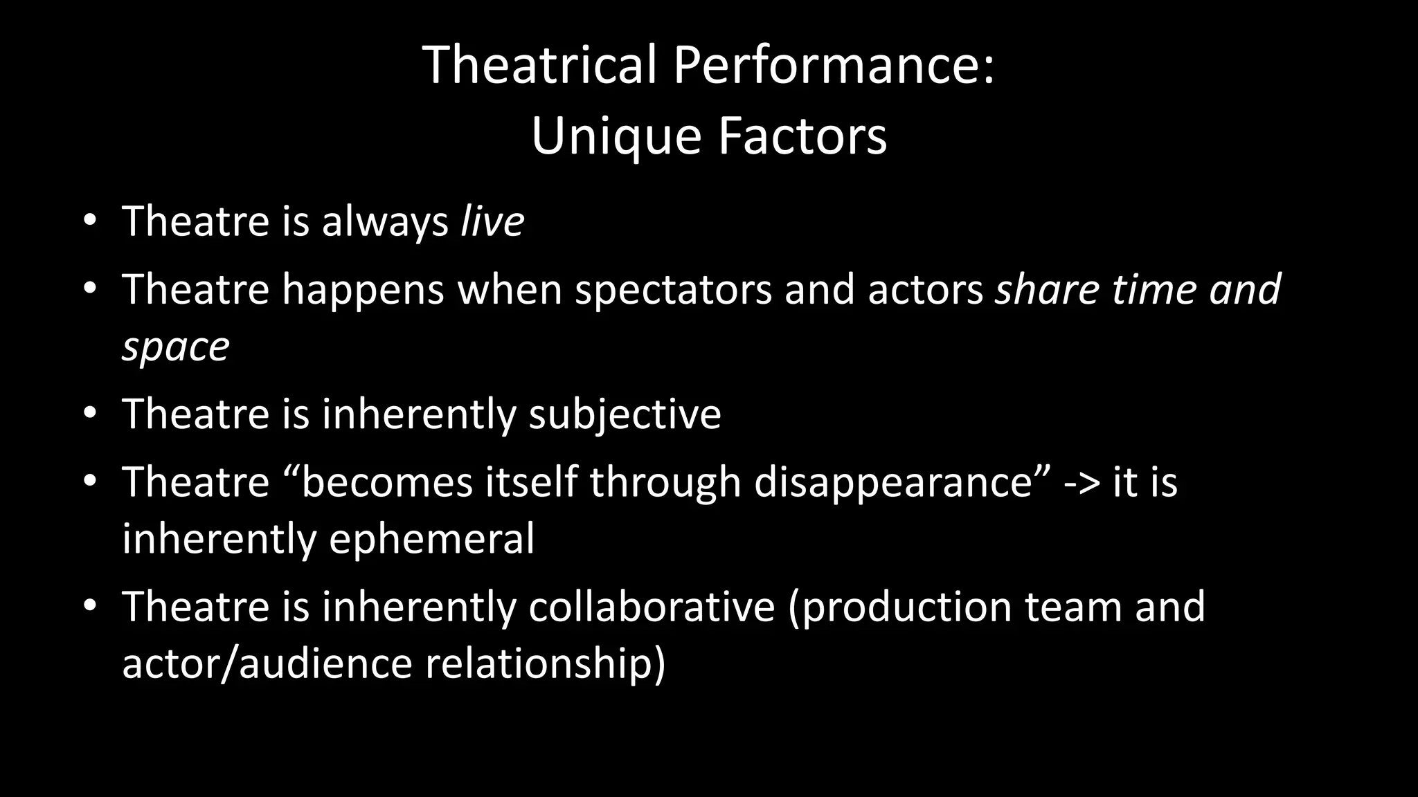 Theatrical Performance:
Unique Factors
• Theatre is always live
• Theatre happens when spectators and actors share time and
space
• Theatre is inherently subjective
• Theatre “becomes itself through disappearance” -> it is
inherently ephemeral
• Theatre is inherently collaborative (production team and
actor/audience relationship)
 