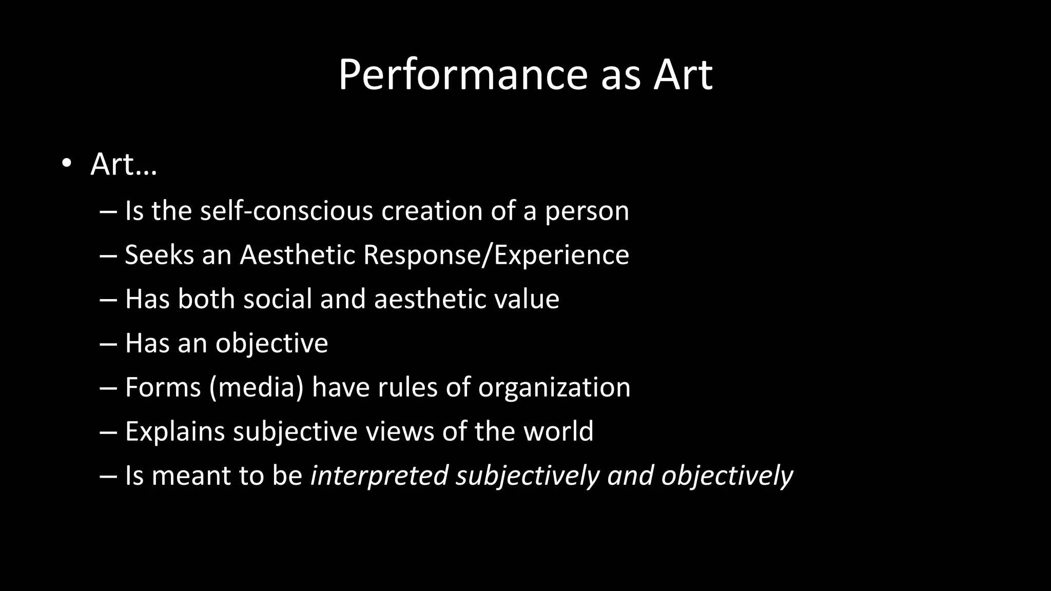 Performance as Art
• Art…
– Is the self-conscious creation of a person
– Seeks an Aesthetic Response/Experience
– Has both social and aesthetic value
– Has an objective
– Forms (media) have rules of organization
– Explains subjective views of the world
– Is meant to be interpreted subjectively and objectively
 