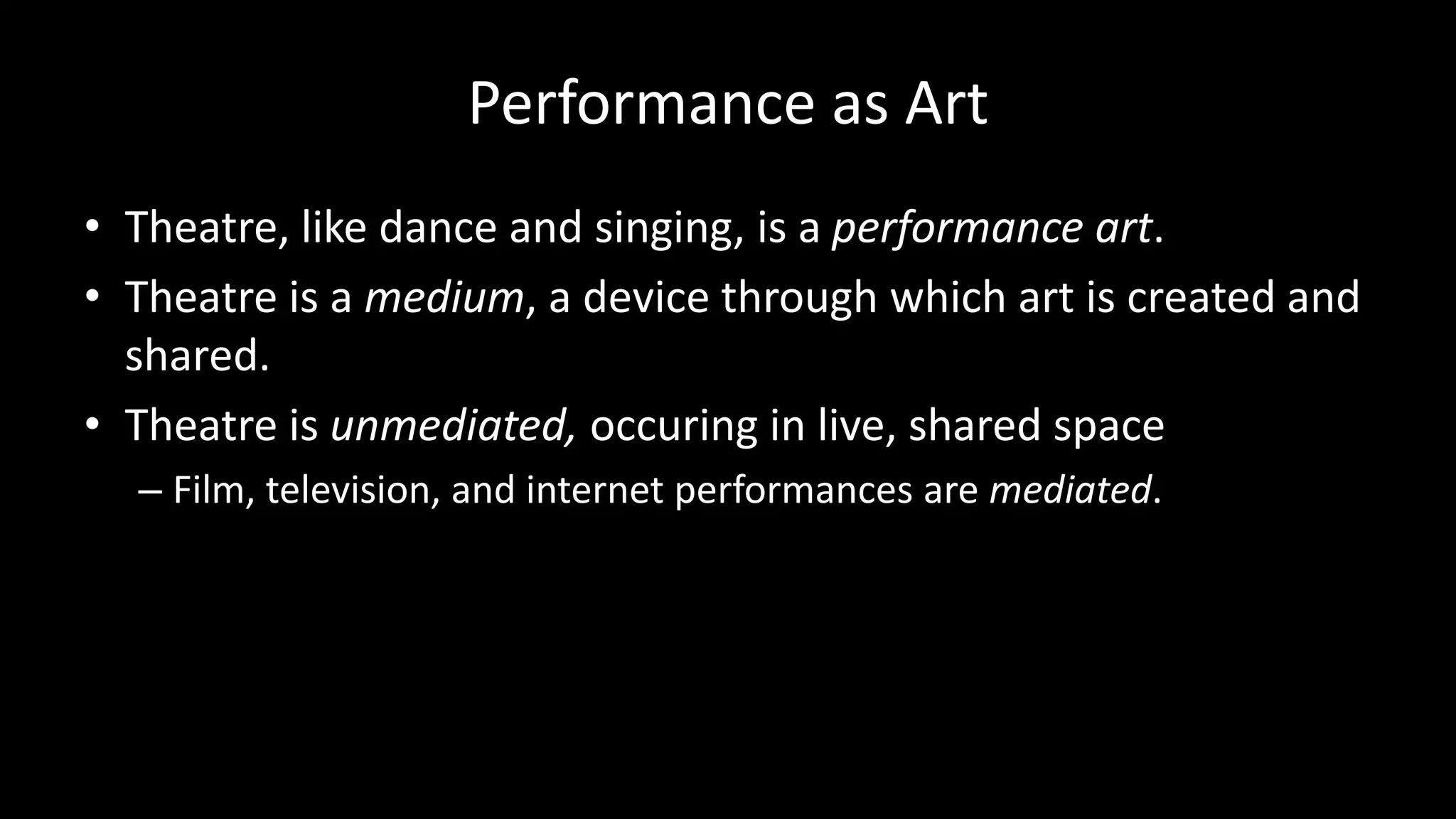 Performance as Art
• Theatre, like dance and singing, is a performance art.
• Theatre is a medium, a device through which art is created and
shared.
• Theatre is unmediated, occuring in live, shared space
– Film, television, and internet performances are mediated.
 