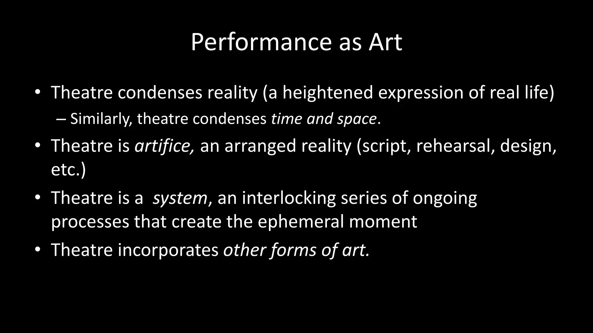 Performance as Art
• Theatre condenses reality (a heightened expression of real life)
– Similarly, theatre condenses time and space.
• Theatre is artifice, an arranged reality (script, rehearsal, design,
etc.)
• Theatre is a system, an interlocking series of ongoing
processes that create the ephemeral moment
• Theatre incorporates other forms of art.
 