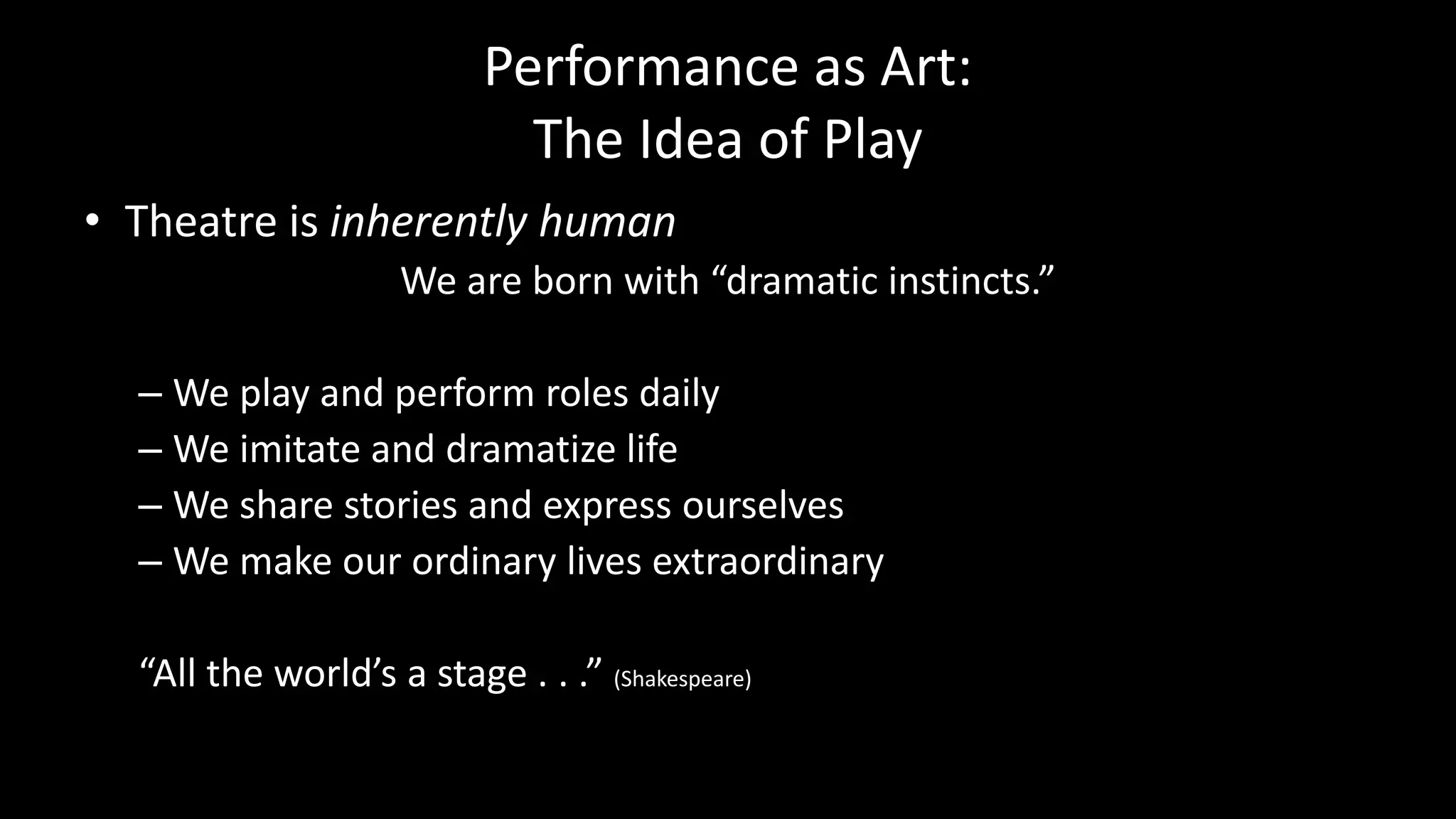 Performance as Art:
The Idea of Play
• Theatre is inherently human
We are born with “dramatic instincts.”
– We play and perform roles daily
– We imitate and dramatize life
– We share stories and express ourselves
– We make our ordinary lives extraordinary
“All the world’s a stage . . .” (Shakespeare)
 