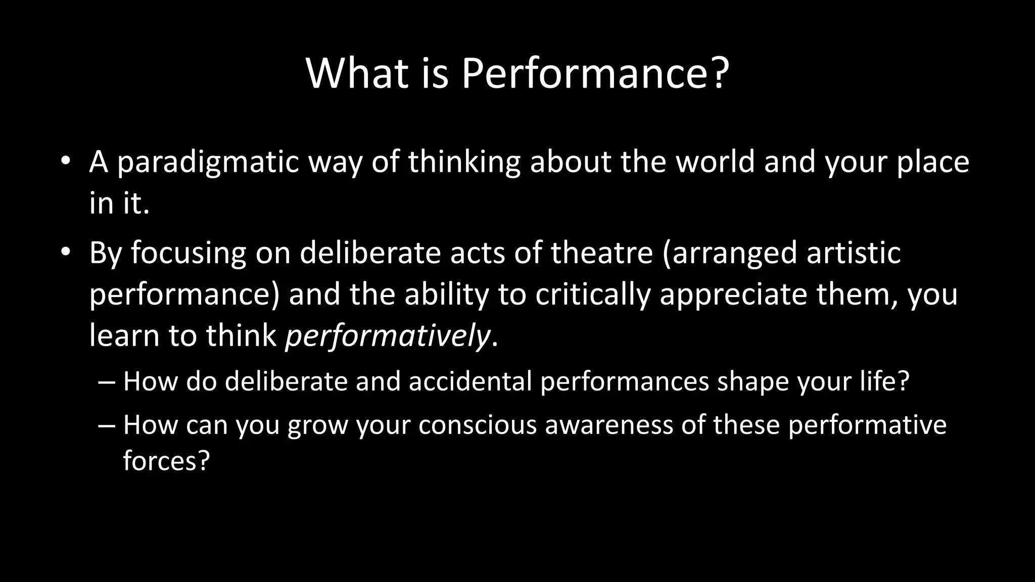 What is Performance?
• A paradigmatic way of thinking about the world and your place
in it.
• By focusing on deliberate acts of theatre (arranged artistic
performance) and the ability to critically appreciate them, you
learn to think performatively.
– How do deliberate and accidental performances shape your life?
– How can you grow your conscious awareness of these performative
forces?
 